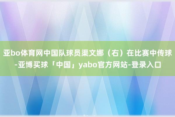 亚bo体育网中国队球员渠文娜（右）在比赛中传球-亚博买球「中国」yabo官方网站-登录入口