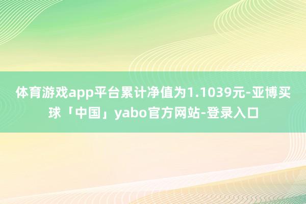 体育游戏app平台累计净值为1.1039元-亚博买球「中国」yabo官方网站-登录入口