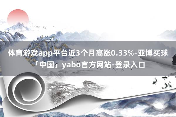 体育游戏app平台近3个月高涨0.33%-亚博买球「中国」yabo官方网站-登录入口