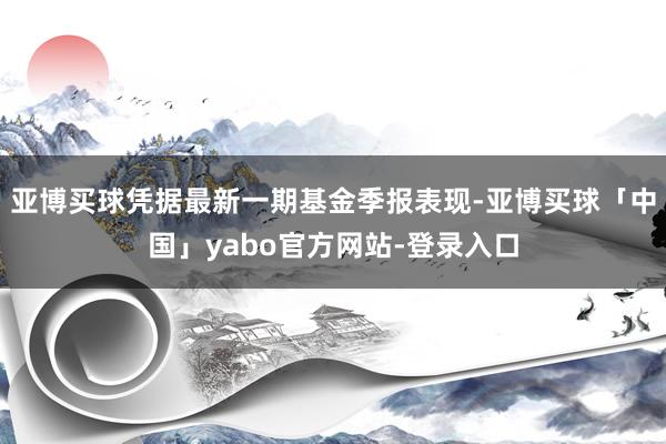 亚博买球凭据最新一期基金季报表现-亚博买球「中国」yabo官方网站-登录入口