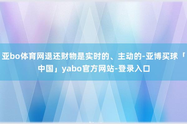 亚bo体育网退还财物是实时的、主动的-亚博买球「中国」yabo官方网站-登录入口