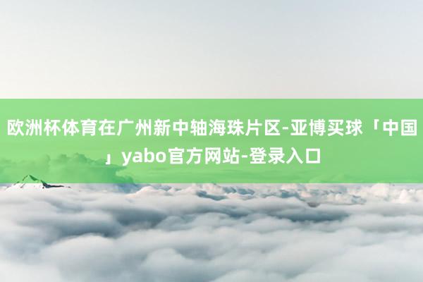 欧洲杯体育在广州新中轴海珠片区-亚博买球「中国」yabo官方网站-登录入口