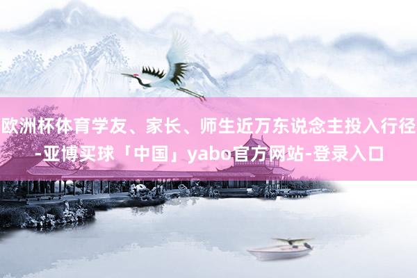 欧洲杯体育学友、家长、师生近万东说念主投入行径-亚博买球「中国」yabo官方网站-登录入口