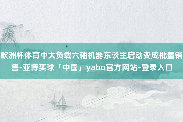 欧洲杯体育中大负载六轴机器东谈主启动变成批量销售-亚博买球「中国」yabo官方网站-登录入口
