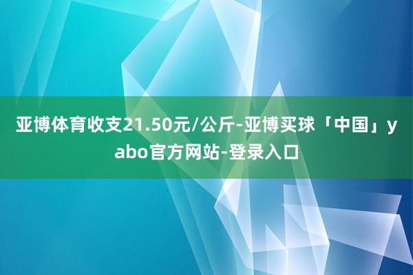 亚博体育收支21.50元/公斤-亚博买球「中国」yabo官方网站-登录入口