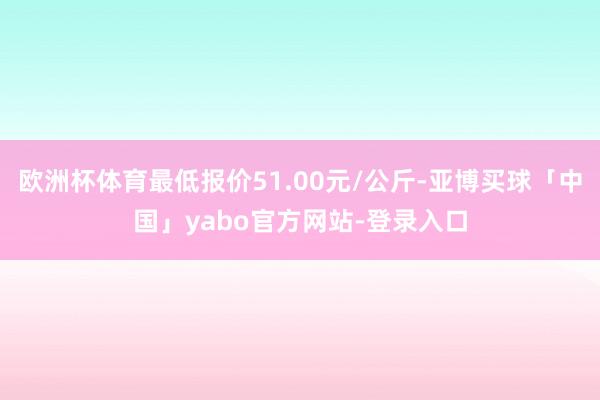 欧洲杯体育最低报价51.00元/公斤-亚博买球「中国」yabo官方网站-登录入口
