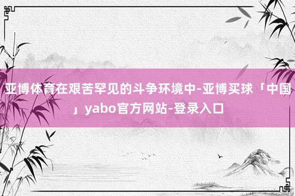 亚博体育在艰苦罕见的斗争环境中-亚博买球「中国」yabo官方网站-登录入口