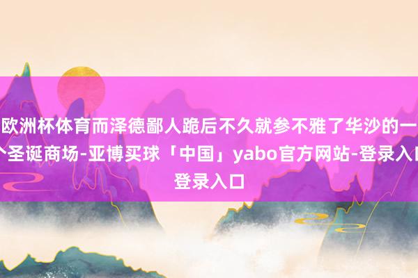 欧洲杯体育而泽德鄙人跪后不久就参不雅了华沙的一个圣诞商场-亚博买球「中国」yabo官方网站-登录入口