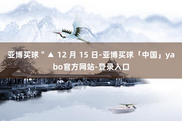 亚博买球＂▲ 12 月 15 日-亚博买球「中国」yabo官方网站-登录入口