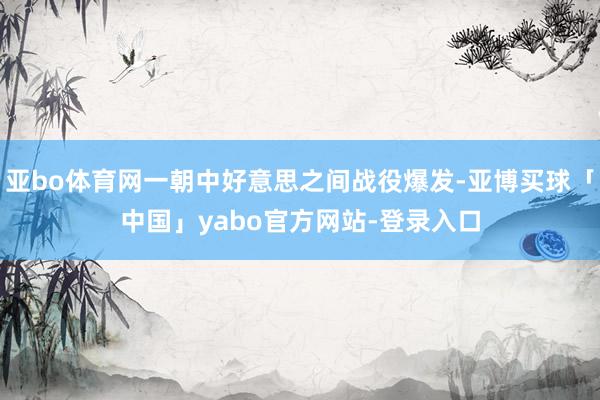 亚bo体育网一朝中好意思之间战役爆发-亚博买球「中国」yabo官方网站-登录入口