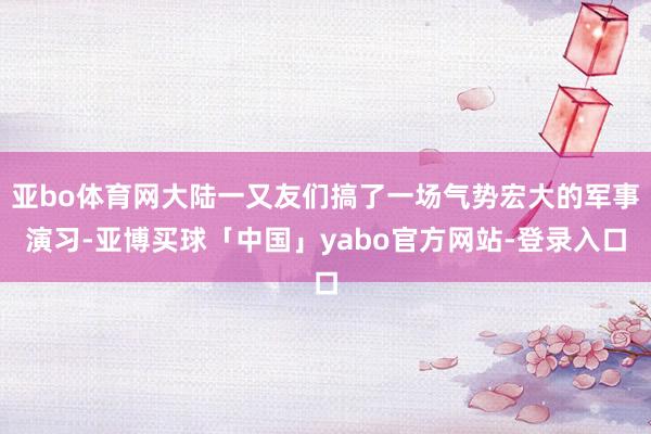 亚bo体育网大陆一又友们搞了一场气势宏大的军事演习-亚博买球「中国」yabo官方网站-登录入口