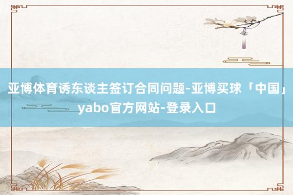 亚博体育诱东谈主签订合同问题-亚博买球「中国」yabo官方网站-登录入口