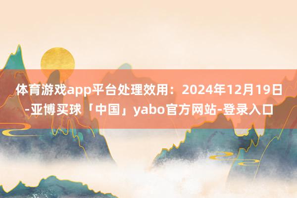 体育游戏app平台处理效用：2024年12月19日-亚博买球「中国」yabo官方网站-登录入口