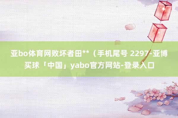 亚bo体育网败坏者田**（手机尾号 2297-亚博买球「中国」yabo官方网站-登录入口