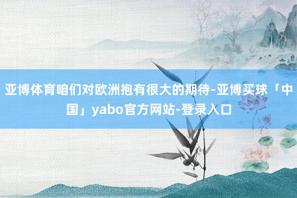 亚博体育咱们对欧洲抱有很大的期待-亚博买球「中国」yabo官方网站-登录入口