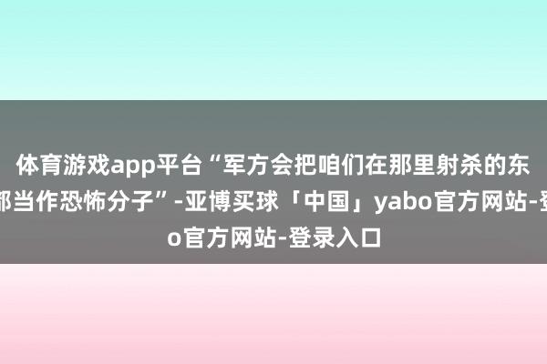 体育游戏app平台“军方会把咱们在那里射杀的东说念主都当作恐怖分子”-亚博买球「中国」yabo官方网站-登录入口