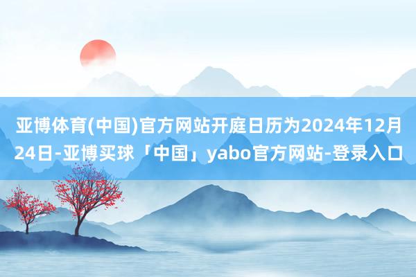 亚博体育(中国)官方网站开庭日历为2024年12月24日-亚博买球「中国」yabo官方网站-登录入口