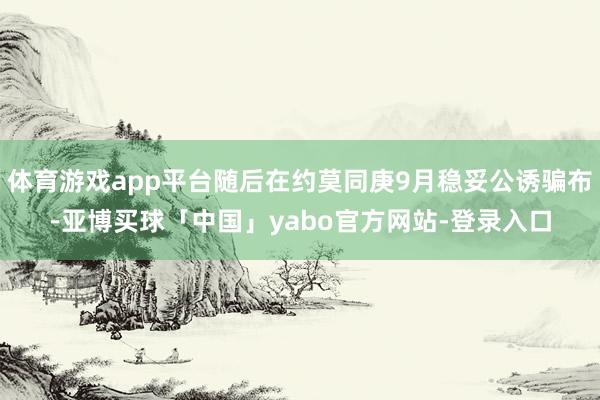 体育游戏app平台随后在约莫同庚9月稳妥公诱骗布-亚博买球「中国」yabo官方网站-登录入口
