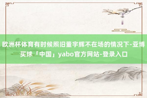 欧洲杯体育有时候照旧董宇辉不在场的情况下-亚博买球「中国」yabo官方网站-登录入口