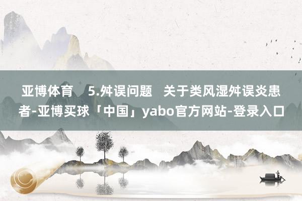 亚博体育    5.舛误问题   关于类风湿舛误炎患者-亚博买球「中国」yabo官方网站-登录入口