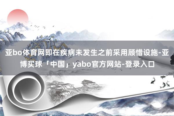 亚bo体育网即在疾病未发生之前采用顾惜设施-亚博买球「中国」yabo官方网站-登录入口