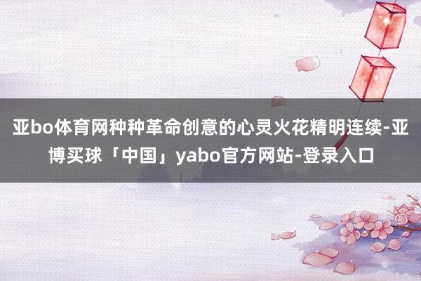 亚bo体育网种种革命创意的心灵火花精明连续-亚博买球「中国」yabo官方网站-登录入口