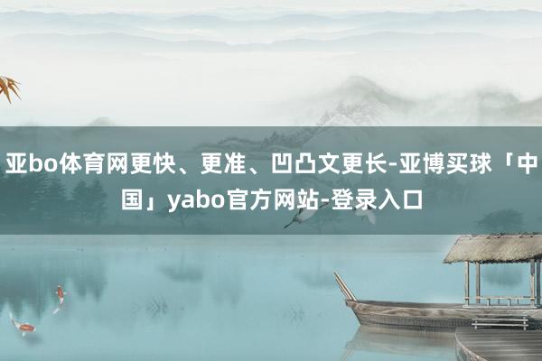 亚bo体育网更快、更准、凹凸文更长-亚博买球「中国」yabo官方网站-登录入口