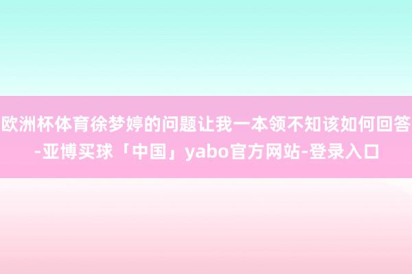 欧洲杯体育徐梦婷的问题让我一本领不知该如何回答-亚博买球「中国」yabo官方网站-登录入口