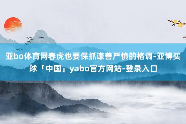 亚bo体育网春虎也要保抓谦善严慎的格调-亚博买球「中国」yabo官方网站-登录入口