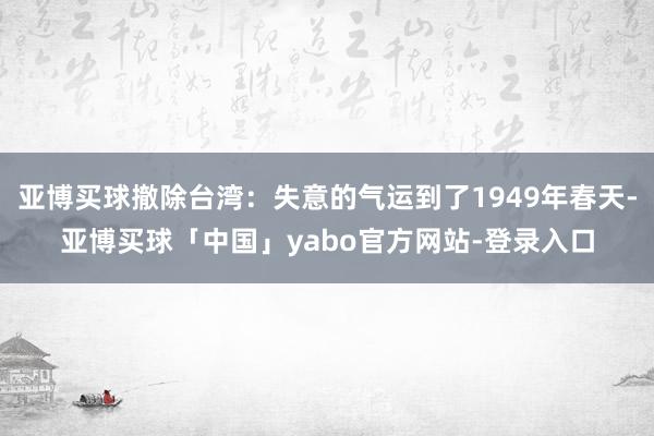 亚博买球撤除台湾：失意的气运到了1949年春天-亚博买球「中国」yabo官方网站-登录入口