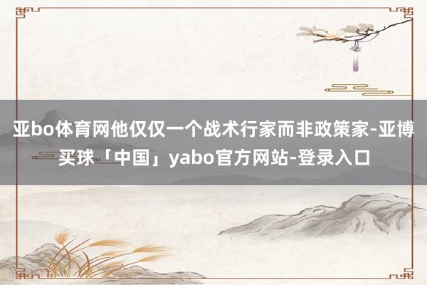 亚bo体育网他仅仅一个战术行家而非政策家-亚博买球「中国」yabo官方网站-登录入口