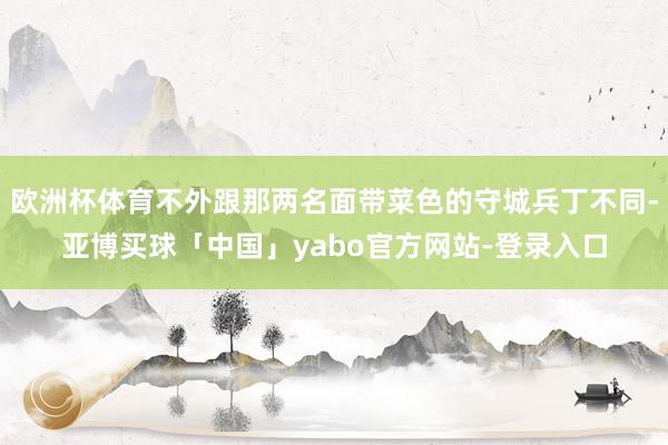 欧洲杯体育不外跟那两名面带菜色的守城兵丁不同-亚博买球「中国」yabo官方网站-登录入口