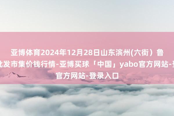 亚博体育2024年12月28日山东滨州(六街）鲁北蔬菜批发市集价钱行情-亚博买球「中国」yabo官方网站-登录入口