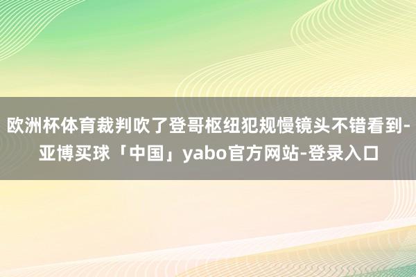 欧洲杯体育裁判吹了登哥枢纽犯规慢镜头不错看到-亚博买球「中国」yabo官方网站-登录入口
