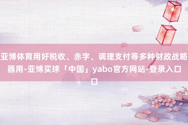 亚博体育用好税收、赤字、调理支付等多种财政战略器用-亚博买球「中国」yabo官方网站-登录入口