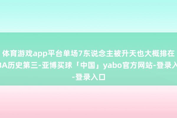 体育游戏app平台单场7东说念主被升天也大概排在NBA历史第三-亚博买球「中国」yabo官方网站-登录入口