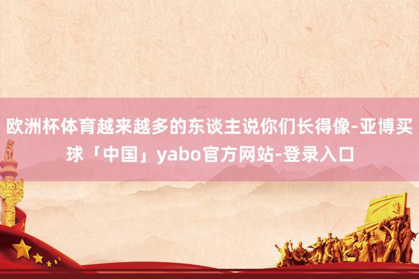 欧洲杯体育越来越多的东谈主说你们长得像-亚博买球「中国」yabo官方网站-登录入口