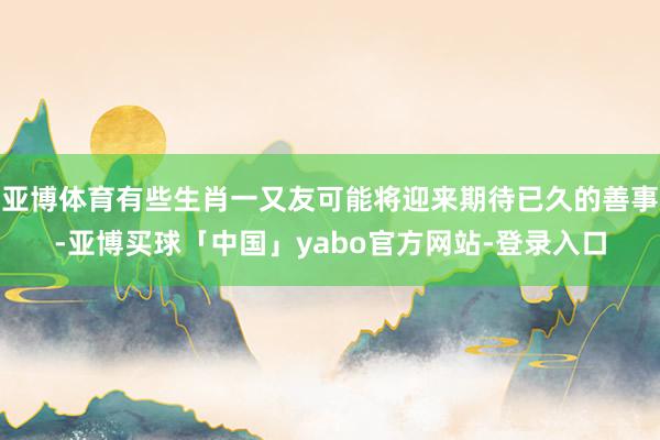亚博体育有些生肖一又友可能将迎来期待已久的善事-亚博买球「中国」yabo官方网站-登录入口