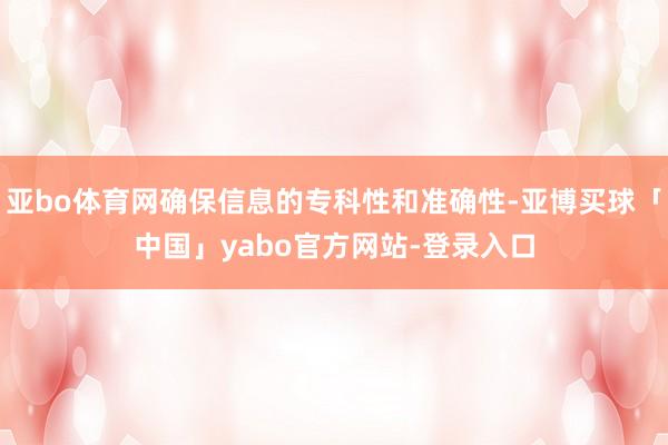 亚bo体育网确保信息的专科性和准确性-亚博买球「中国」yabo官方网站-登录入口