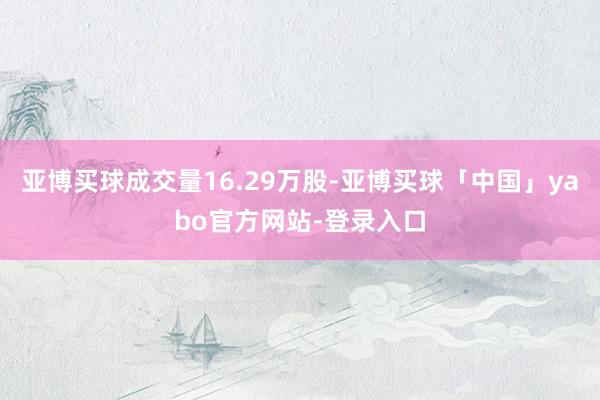 亚博买球成交量16.29万股-亚博买球「中国」yabo官方网站-登录入口
