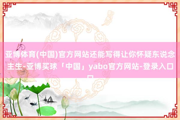 亚博体育(中国)官方网站还能写得让你怀疑东说念主生-亚博买球「中国」yabo官方网站-登录入口