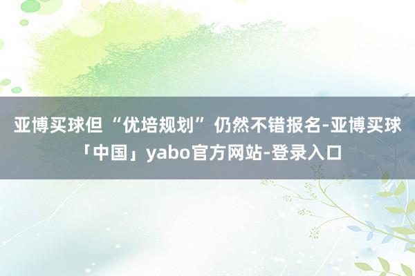 亚博买球但 “优培规划” 仍然不错报名-亚博买球「中国」yabo官方网站-登录入口