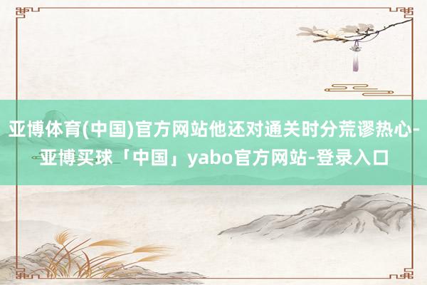亚博体育(中国)官方网站他还对通关时分荒谬热心-亚博买球「中国」yabo官方网站-登录入口