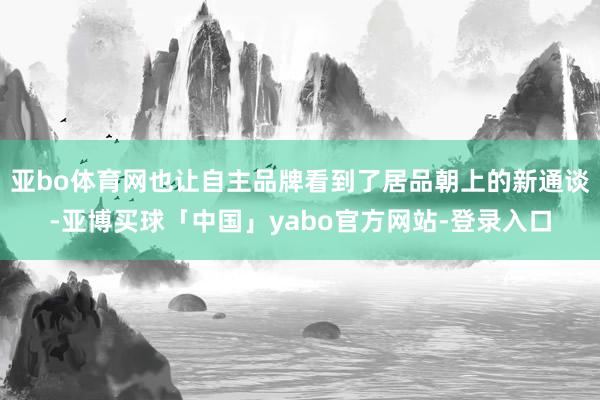 亚bo体育网也让自主品牌看到了居品朝上的新通谈-亚博买球「中国」yabo官方网站-登录入口