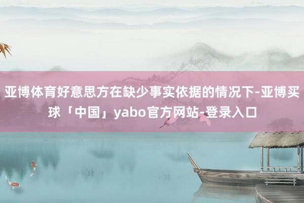 亚博体育好意思方在缺少事实依据的情况下-亚博买球「中国」yabo官方网站-登录入口