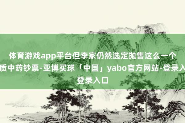 体育游戏app平台　　但李家仍然选定抛售这么一个优质中药钞票-亚博买球「中国」yabo官方网站-登录入口