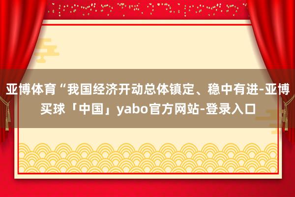 亚博体育“我国经济开动总体镇定、稳中有进-亚博买球「中国」yabo官方网站-登录入口