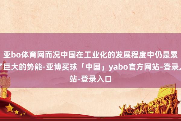 亚bo体育网而况中国在工业化的发展程度中仍是累积了巨大的势能-亚博买球「中国」yabo官方网站-登录入口