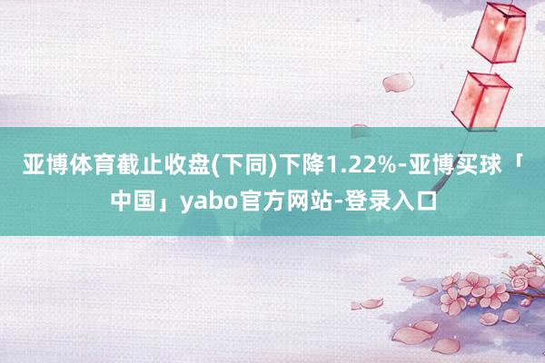 亚博体育截止收盘(下同)下降1.22%-亚博买球「中国」yabo官方网站-登录入口