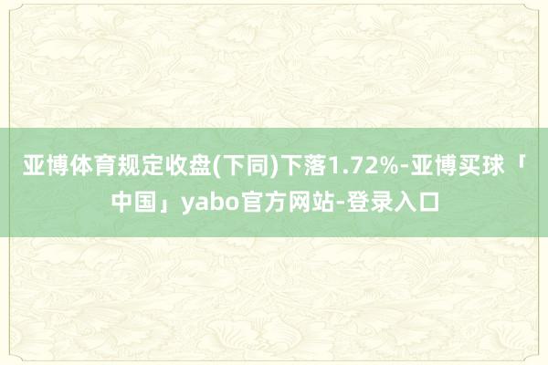 亚博体育规定收盘(下同)下落1.72%-亚博买球「中国」yabo官方网站-登录入口